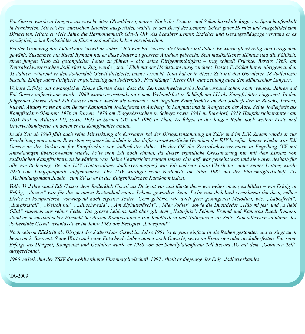 Edi Gasser wurde in Lungern als waschechter Obwaldner geboren. Nach der Primar- und Sekundarschule folgte ein Sprachaufenthalt in Frankreich. Mit reichen musischen Talenten ausgerüstet, wählte er den Beruf des Lehrers. Selbst guter Hornist und ausgebildet zum Dirigenten, leitete er viele Jahre die Harmoniemusik Giswil OW. Als begabter Lehrer, Erzieher und Gesangspädagoge verstand er es vorzüglich, seine Realschüler zu führen und auf das Leben vorzubereiten.  Bei der Gründung des Jodlerklubs Giswil im Jahre 1960 war Edi Gasser als Gründer mit dabei. Er wurde gleichzeitig zum Dirigenten gewählt. Zusammen mit Ruedi Rymann hat er diese Jodler zu grossem Ansehen gebracht. Sein musikalisches Können und die Fähikeit, einen jungen Klub als gesanglicher Leiter zu führen – also seine Dirigententätigkeit – trug schnell Früchte. Bereits 1963, am Zentralschweizerischen Jodlerfest in Zug, wurde „sein“ Klub mit der Höchstnote ausgezeichnet. Dieses Prädikat hat er übrigens in den 31 Jahren, während er den Jodlerklub Giswil dirigierte, immer erreicht. Total hat er in dieser Zeit mit den Giswileren 28 Jodlerfeste besucht. Einige Jahre dirigierte er gleichzeitig den Jodlerklub „Fruttklänge“ Kerns OW, eine zeitlang auch den Männerchor Lungern.  Weitere Erfolge auf gesanglicher Ebene führten dazu, dass der Zentralschweizerische Jodlerverband schon nach wenigen Jahren auf Edi Gasser aufmerksam wurde. 1969 wurde er erstmals an einem Verbandsfest in Schüpfheim LU als Kampfrichter eingesetzt. In den folgenden Jahren stand Edi Gasser immer wieder als versierter und begabter Kampfrichter an den Jodlerfesten in Buochs, Luzern, Ruswil, Altdorf sowie an den Berner Kantonalen Jodlerfesten in Aarberg, in Langnau und in Wangen an der Aare. Seine Jodlerfeste als Kampfrichter-Obmann: 1976 in Sarnen, 1978 am Eidgenössischen in Schwyz sowie 1981 in Burgdorf, 1979 Hauptberichterstatter am ZSJV-Fest in Willisau LU, sowie 1993 in Sarnen OW und 1996 in Thun. Es folgen in der langen Reihe noch weitere Feste und Unterverbandsfeste, an denen er als Kampfrichter amtete.  In die Zeit ab 1980 fällt auch seine Mitwirklung als Kursleiter bei der Dirigentenschulung im ZSJV und im EJV. Zudem wurde er zur Erarbeitung eines neuen Bewertungssystems im Jodeln in das dafür verantwortliche Gremium des EJV berufen. Immer wieder war Edi Gasser an den Vorkursen für Kampfrichter vor Jodlerfesten dabei. Als das OK des Zentralschweizerischen in Engelberg OW mit Anmeldungen überschwemmt wurde, holte man Edi noch einmal, da dieser erfreuliche Grossandrang nur mit dem Einsatz von zusätzlichen Kampfrichtern zu bewältigen war. Seine Festberichte zeigten immer klar auf, was gemeint war, und sie waren deshalb für alle von Bedeutung. Bei der UJV (Unterwaldner Jodlervereinigung) war Edi mehrere Jahre Chorleiter; unter seiner Leitung wurde 1976 eine Langspielplatte aufgenommen. Der UJV würdigte seine Verdienste im Jahre 1985 mit der Ehrenmitgliedschaft. Als „Verbindungsmann Jodeln“ zum ZV ist er in der Eidgenössischen Kurskommission.  Volle 31 Jahre stand Edi Gasser dem Jodlerklub Giswil als Dirigent vor und führte ihn – wie weiter oben geschildert – von Erfolg zu Erfolg; „Juizen“ war für ihn zu einem Bestandteil seines Lebens geworden. Seine Liebe zum Jodellied veranlasste ihn dazu, selber Lieder zu komponieren, vorwiegend nach eigenen Texten. Gern gehörte, wie auch gern gesungenen Melodien, wie: „Läbesfreid“, „Bärgkristall“, „Weisch nu?“, „Buechewald“, „Am Alphüttefäscht“, „Mier Jodler“ sowie die Duettlieder „Häb mi fest“und „s’liebi Gäld“ stammen aus seiner Feder. Die grosse Leidenschaft aber gilt dem „Naturjuiz“. Seinem Freund und Kamerad Ruedi Rymann stand er in musikalischer Hinsicht bei dessen Kompositionen von Jodelliedern und Naturjuizen zur Seite. Zum silbernen Jubiläum des Jodlerklubs Giswil veranlasste er im Jahre 1985 das Festspiel „Läbesfreid“.  Nach seinem Rücktritt als Dirigent des Jodlerklubs Giswil im Jahre 1991 ist er ganz einfach in die Reihen gestanden und er singt auch heute im 2. Bass mit. Seine Worte und seine Entscheide haben immer noch Gewicht, sei es an Konzerten oder an Jodlerfesten. Für seine Erfolge als Dirigent, Komponist und Gestalter wurde er 1988 von der Schallplattenfirma Tell Record AG mit dem „Goldenen Tell“ ausgezeichnet.  1996 verlieh ihm der ZSJV die wohlverdiente Ehrenmitgliedschaft, 1997 erhielt er diejenige des Eidg. Jodlerverbandes.   TA-2009