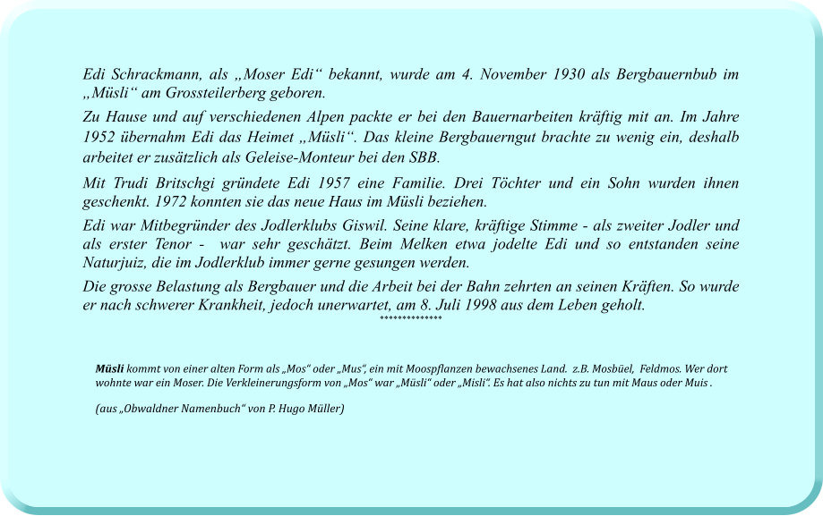 Edi Schrackmann, als „Moser Edi“ bekannt, wurde am 4. November 1930 als Bergbauernbub im „Müsli“ am Grossteilerberg geboren.  Zu Hause und auf verschiedenen Alpen packte er bei den Bauernarbeiten kräftig mit an. Im Jahre 1952 übernahm Edi das Heimet „Müsli“. Das kleine Bergbauerngut brachte zu wenig ein, deshalb arbeitet er zusätzlich als Geleise-Monteur bei den SBB. Mit Trudi Britschgi gründete Edi 1957 eine Familie. Drei Töchter und ein Sohn wurden ihnen geschenkt. 1972 konnten sie das neue Haus im Müsli beziehen. Edi war Mitbegründer des Jodlerklubs Giswil. Seine klare, kräftige Stimme - als zweiter Jodler und als erster Tenor -  war sehr geschätzt. Beim Melken etwa jodelte Edi und so entstanden seine Naturjuiz, die im Jodlerklub immer gerne gesungen werden. Die grosse Belastung als Bergbauer und die Arbeit bei der Bahn zehrten an seinen Kräften. So wurde er nach schwerer Krankheit, jedoch unerwartet, am 8. Juli 1998 aus dem Leben geholt.   **************   Müsli kommt von einer alten Form als „Mos“ oder „Mus“, ein mit Moospflanzen bewachsenes Land.  z.B. Mosbüel,  Feldmos. Wer dort wohnte war ein Moser. Die Verkleinerungsform von „Mos“ war „Müsli“ oder „Misli“. Es hat also nichts zu tun mit Maus oder Muis . (aus „Obwaldner Namenbuch“ von P. Hugo Müller)