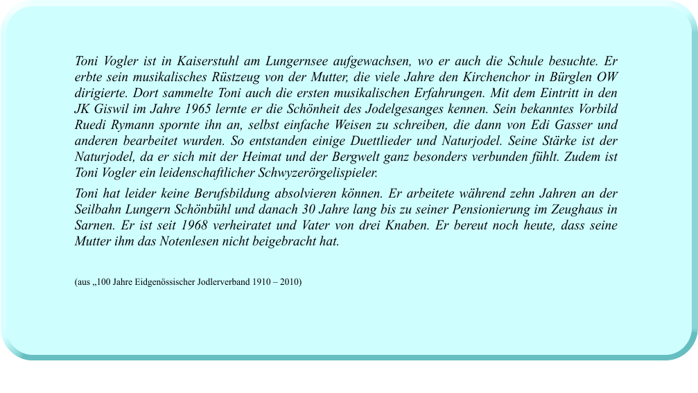 Toni Vogler ist in Kaiserstuhl am Lungernsee aufgewachsen, wo er auch die Schule besuchte. Er erbte sein musikalisches Rüstzeug von der Mutter, die viele Jahre den Kirchenchor in Bürglen OW dirigierte. Dort sammelte Toni auch die ersten musikalischen Erfahrungen. Mit dem Eintritt in den JK Giswil im Jahre 1965 lernte er die Schönheit des Jodelgesanges kennen. Sein bekanntes Vorbild Ruedi Rymann spornte ihn an, selbst einfache Weisen zu schreiben, die dann von Edi Gasser und anderen bearbeitet wurden. So entstanden einige Duettlieder und Naturjodel. Seine Stärke ist der Naturjodel, da er sich mit der Heimat und der Bergwelt ganz besonders verbunden fühlt. Zudem ist Toni Vogler ein leidenschaftlicher Schwyzerörgelispieler.  Toni hat leider keine Berufsbildung absolvieren können. Er arbeitete während zehn Jahren an der Seilbahn Lungern Schönbühl und danach 30 Jahre lang bis zu seiner Pensionierung im Zeughaus in Sarnen. Er ist seit 1968 verheiratet und Vater von drei Knaben. Er bereut noch heute, dass seine Mutter ihm das Notenlesen nicht beigebracht hat.   (aus „100 Jahre Eidgenössischer Jodlerverband 1910 – 2010)