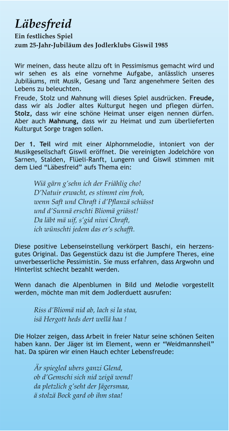 Läbesfreid Ein festliches Spiel zum 25-Jahr-Jubiläum des Jodlerklubs Giswil 1985  Wir meinen, dass heute allzu oft in Pessimismus gemacht wird und wir sehen es als eine vornehme Aufgabe, anlässlich unseres Jubiläums, mit Musik, Gesang und Tanz angenehmere Seiten des Lebens zu beleuchten. Freude, Stolz und Mahnung will dieses Spiel ausdrücken. Freude, dass wir als Jodler altes Kulturgut hegen und pflegen dürfen. Stolz, dass wir eine schöne Heimat unser eigen nennen dürfen. Aber auch Mahnung, dass wir zu Heimat und zum überlieferten Kulturgut Sorge tragen sollen.  Der 1. Teil wird mit einer Alphornmelodie, intoniert von der Musikgesellschaft Giswil eröffnet. Die vereinigten Jodelchöre von Sarnen, Stalden, Flüeli-Ranft, Lungern und Giswil stimmen mit dem Lied “Läbesfreid” aufs Thema ein:  Wiä gärn g’sehn ich der Friählig cho! D’Natuir erwacht, es stimmt eim froh, wenn Saft und Chraft i d’Pflanzä schiässt und d’Sunnä erschti Bliomä griässt! Da läbt mä uif, s’gid niwi Chraft, ich wünschti jedem das er’s schafft.  Diese positive Lebenseinstellung verkörpert Baschi, ein herzens-gutes Original. Das Gegenstück dazu ist die Jumpfere Theres, eine unverbesserliche Pessimistin. Sie muss erfahren, dass Argwohn und Hinterlist schlecht bezahlt werden.  Wenn danach die Alpenblumen in Bild und Melodie vorgestellt werden, möchte man mit dem Jodlerduett ausrufen:  Riss d’Bliomä nid ab, lach si la staa, isä Hergott heds dert wellä haa !  Die Holzer zeigen, dass Arbeit in freier Natur seine schönen Seiten haben kann. Der Jäger ist im Element, wenn er “Weidmannsheil” hat. Da spüren wir einen Hauch echter Lebensfreude:  Är spiegled ubers ganzi Glend, ob d’Gemschi sich nid zeigä wend! da pletzlich g’seht der Jägersmaa, ä stolzä Bock gard ob ihm staa!